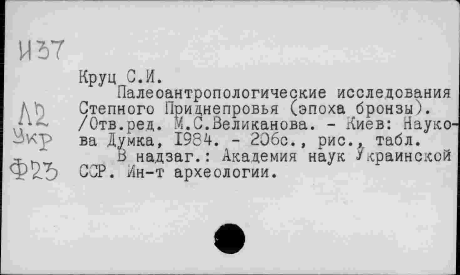 ﻿И 57
№
Ф75
Круц С.И.
Палеоантропологические исследования Степного Приднепровья (эпоха бронзы). /Отв.ред. И.С.Великанова. - Киев: Науко ва Думка, 1984. - 2О6с., рис., табл.
В надзаг.: Академия наук Украинской ССР. Ин-т археологии.